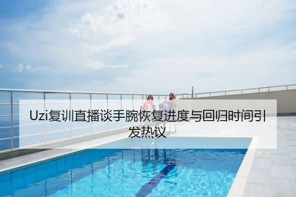 Uzi复训直播谈手腕恢复进度与回归时间引发热议